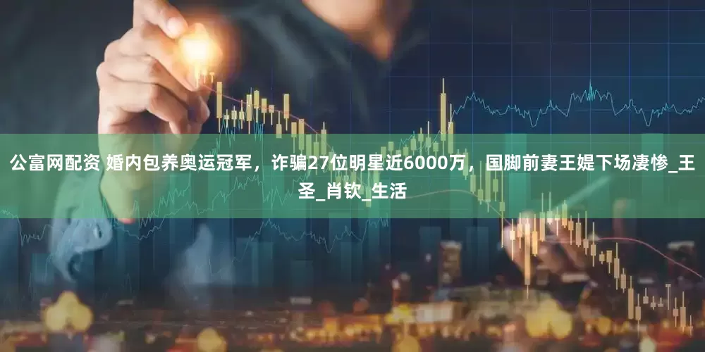 公富网配资 婚内包养奥运冠军，诈骗27位明星近6000万，国脚前妻王媞下场凄惨_王圣_肖钦_生活