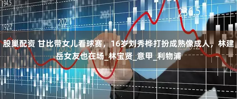 股巢配资 甘比带女儿看球赛，16岁刘秀桦打扮成熟像成人，林建岳女友也在场_林宝贤_意甲_利物浦