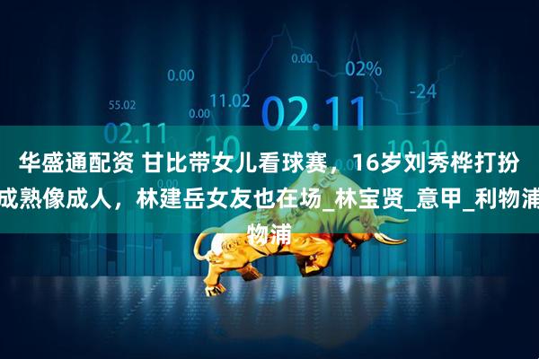 华盛通配资 甘比带女儿看球赛，16岁刘秀桦打扮成熟像成人，林建岳女友也在场_林宝贤_意甲_利物浦