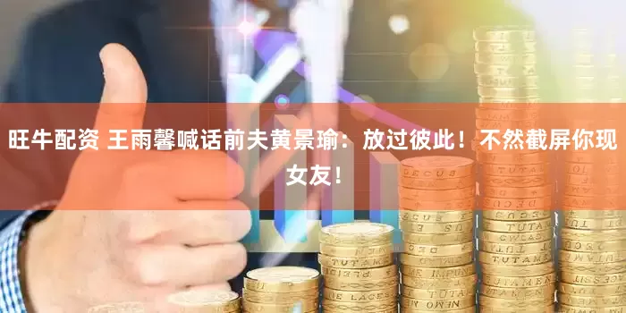 旺牛配资 王雨馨喊话前夫黄景瑜：放过彼此！不然截屏你现女友！