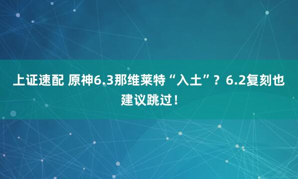 上证速配 原神6.3那维莱特“入土”？6.2复刻也建议跳过！