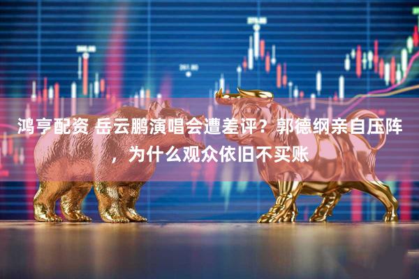 鸿亨配资 岳云鹏演唱会遭差评？郭德纲亲自压阵，为什么观众依旧不买账
