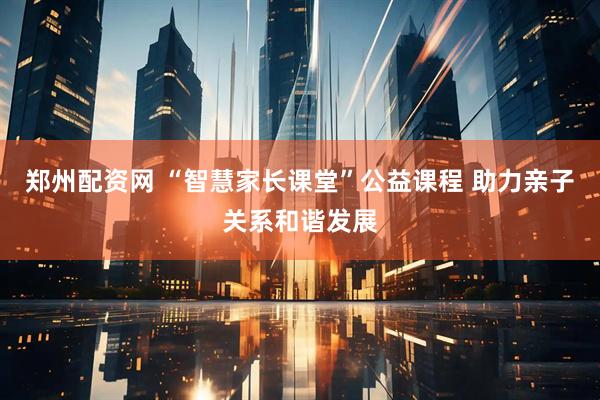 郑州配资网 “智慧家长课堂”公益课程 助力亲子关系和谐发展