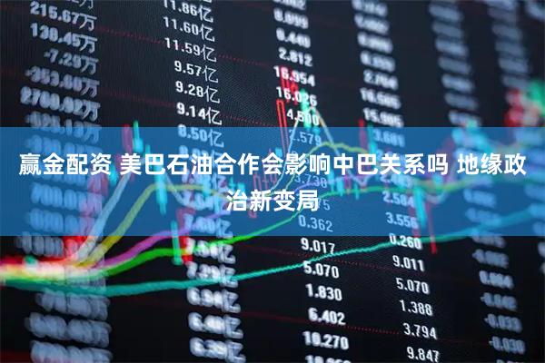 赢金配资 美巴石油合作会影响中巴关系吗 地缘政治新变局