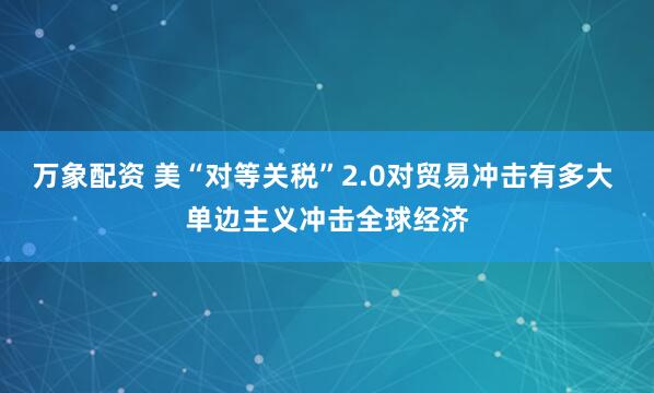 万象配资 美“对等关税”2.0对贸易冲击有多大 单边主义冲击全球经济
