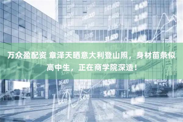万众盈配资 章泽天晒意大利登山照，身材苗条似高中生，正在商学院深造！