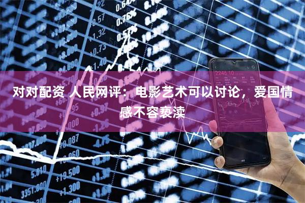 对对配资 人民网评：电影艺术可以讨论，爱国情感不容亵渎
