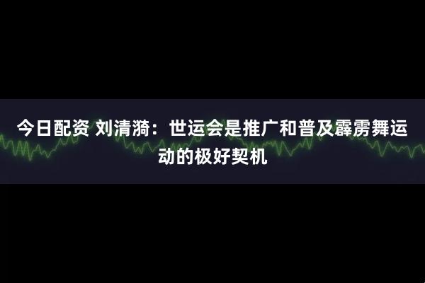 今日配资 刘清漪：世运会是推广和普及霹雳舞运动的极好契机