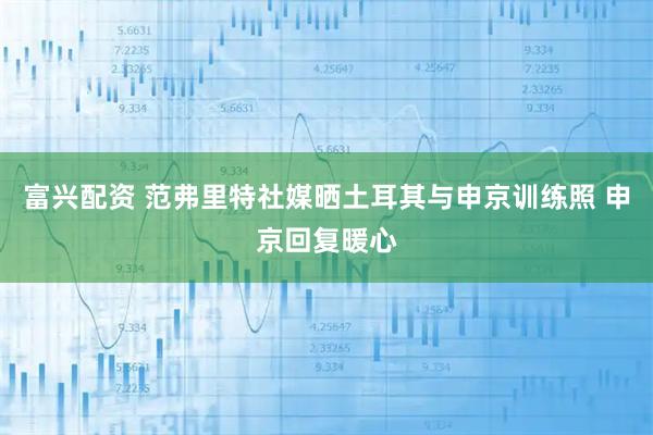 富兴配资 范弗里特社媒晒土耳其与申京训练照 申京回复暖心