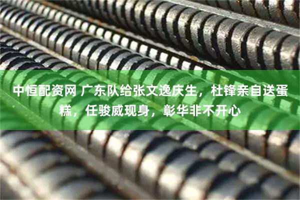 中恒配资网 广东队给张文逸庆生，杜锋亲自送蛋糕，任骏威现身，彰华非不开心