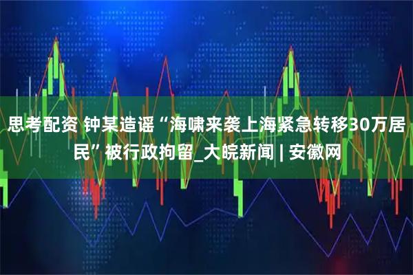 思考配资 钟某造谣“海啸来袭上海紧急转移30万居民”被行政拘留_大皖新闻 | 安徽网