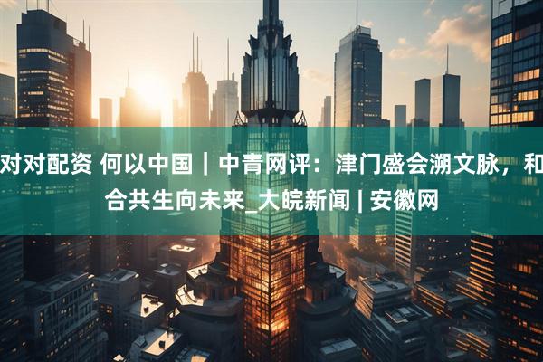 对对配资 何以中国｜中青网评：津门盛会溯文脉，和合共生向未来_大皖新闻 | 安徽网