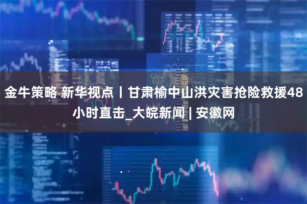 金牛策略 新华视点丨甘肃榆中山洪灾害抢险救援48小时直击_大皖新闻 | 安徽网