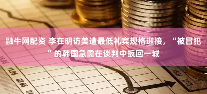 融牛网配资 李在明访美遭最低礼宾规格迎接，“被冒犯”的韩国急需在谈判中扳回一城
