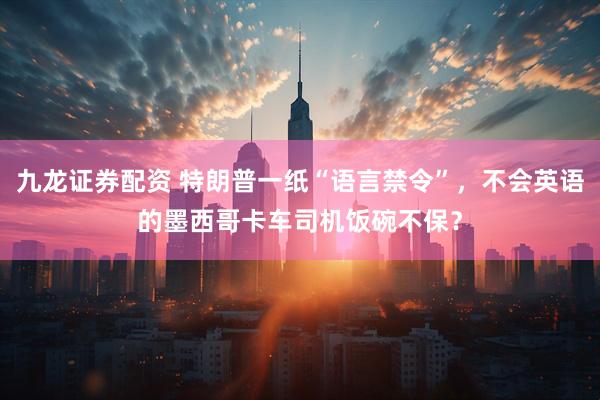九龙证券配资 特朗普一纸“语言禁令”，不会英语的墨西哥卡车司机饭碗不保？
