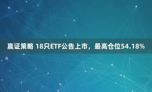 赢证策略 18只ETF公告上市，最高仓位54.18%