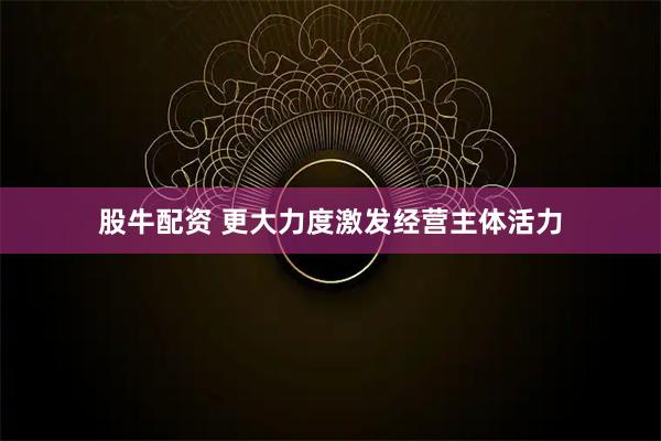 股牛配资 更大力度激发经营主体活力