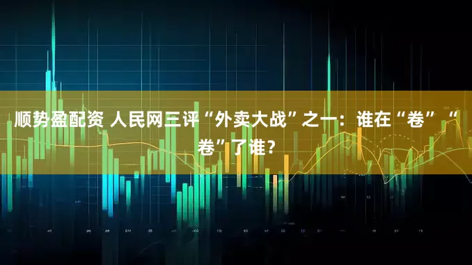 顺势盈配资 人民网三评“外卖大战”之一：谁在“卷” “卷”了谁？
