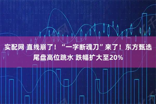 实配网 直线崩了！“一字断魂刀”来了！东方甄选尾盘高位跳水 跌幅扩大至20%