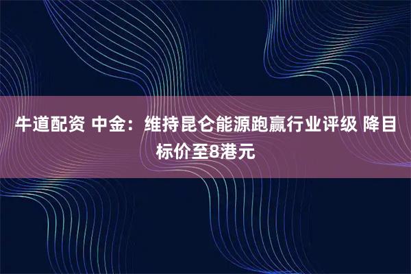 牛道配资 中金：维持昆仑能源跑赢行业评级 降目标价至8港元