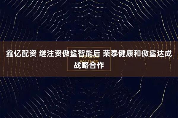 鑫亿配资 继注资傲鲨智能后 荣泰健康和傲鲨达成战略合作