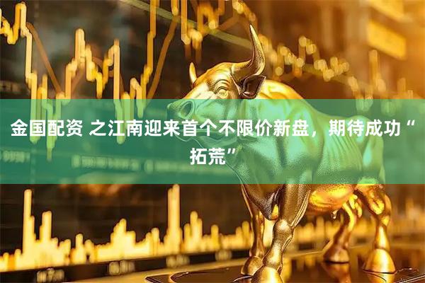 金国配资 之江南迎来首个不限价新盘，期待成功“拓荒”