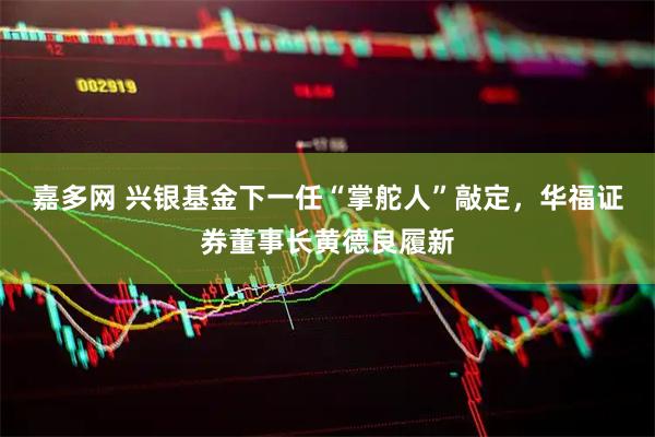 嘉多网 兴银基金下一任“掌舵人”敲定，华福证券董事长黄德良履新