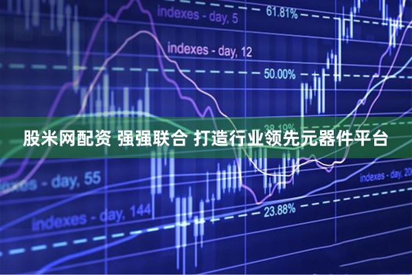 股米网配资 强强联合 打造行业领先元器件平台