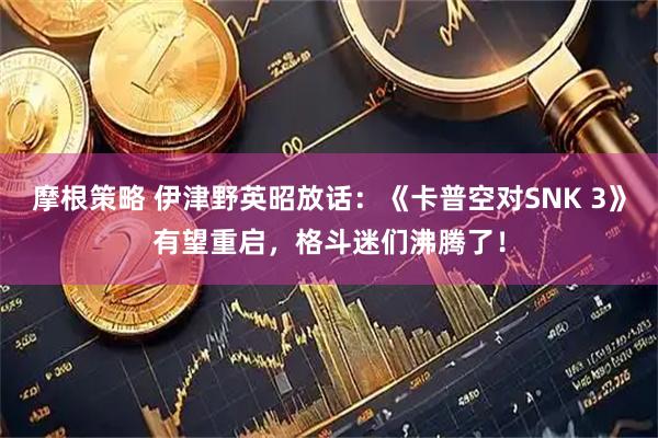 摩根策略 伊津野英昭放话：《卡普空对SNK 3》有望重启，格斗迷们沸腾了！