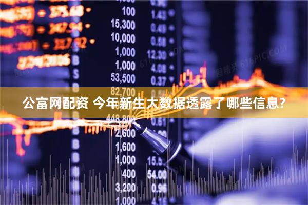 公富网配资 今年新生大数据透露了哪些信息?