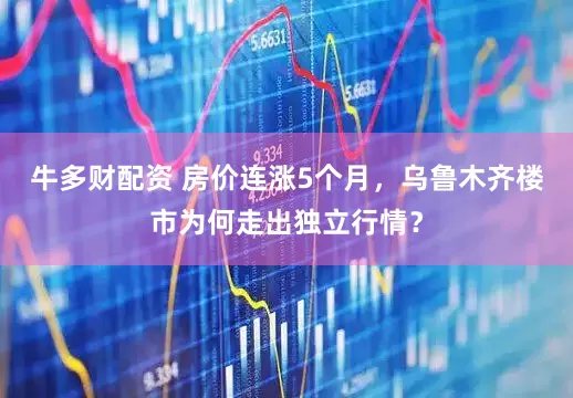 牛多财配资 房价连涨5个月，乌鲁木齐楼市为何走出独立行情？