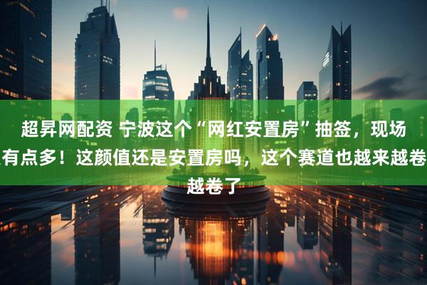 超昇网配资 宁波这个“网红安置房”抽签，现场人有点多！这颜值还是安置房吗，这个赛道也越来越卷了