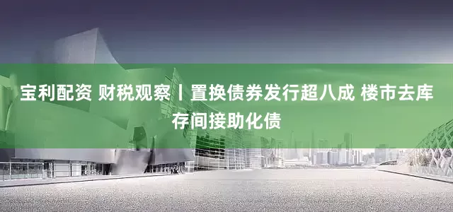 宝利配资 财税观察丨置换债券发行超八成 楼市去库存间接助化债
