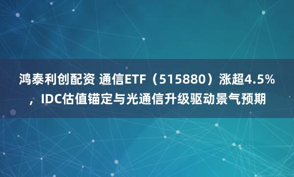 鸿泰利创配资 通信ETF（515880）涨超4.5%，IDC估值锚定与光通信升级驱动景气预期
