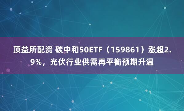 顶益所配资 碳中和50ETF（159861）涨超2.9%，光伏行业供需再平衡预期升温