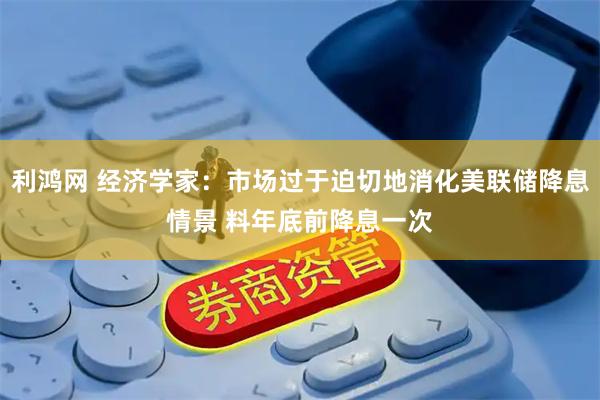 利鸿网 经济学家:市场过于迫切地消化美联储降息情景 料年底前降息一次