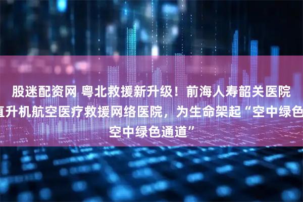 股迷配资网 粤北救援新升级！前海人寿韶关医院成为直升机航空医疗救援网络医院，为生命架起“空中绿色通道”