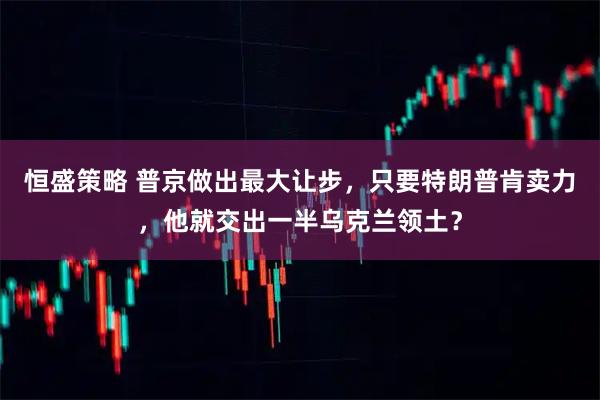 恒盛策略 普京做出最大让步，只要特朗普肯卖力，他就交出一半乌克兰领土？