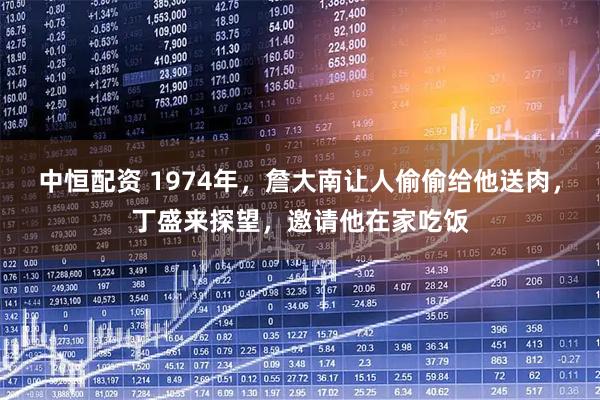 中恒配资 1974年，詹大南让人偷偷给他送肉，丁盛来探望，邀请他在家吃饭